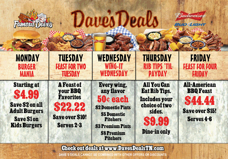 Dave's Deals - Mondays BURGER MANIA! Starting at $4.79 Save $2 on all Adult Burgers Save $1 on Kids Burgers. Tuesdays - FEAST FOR TWO TUESDAY! A Feast of your BBQ Favorites $22.22 (Save over $10!) Serves 2-3. Wednesdays - WING-IT WEDNESDAY! Every wing, any flavor, 50&cent; each! $2 Domestic Pints $5 Domestic Pitchers $3 Premium Pints $8 Premium Pitchers. Thursdays - RIB TIPS 'TIL PAYDAY All-You-Can-Eat Rib Tips. Includes your choice of two sides. $9.99 Dine-in only. Fridays - FEAST FOR FOUR FRIDAY! All-American BBQ Feast $44.44 (Save over $15!) Serves 4-6